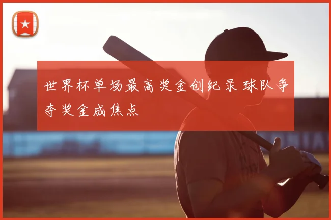 世界杯单场最高奖金创纪录 球队争夺奖金成焦点