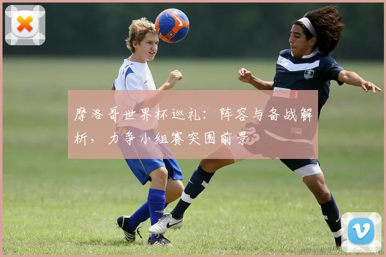 摩洛哥世界杯巡礼：阵容与备战解析，力争小组赛突围前景