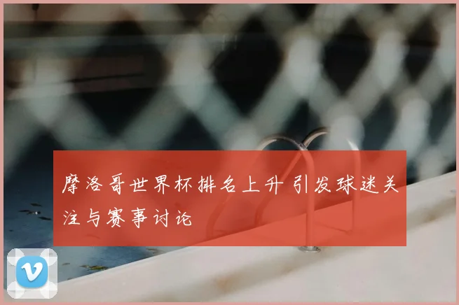 摩洛哥世界杯排名上升 引发球迷关注与赛事讨论