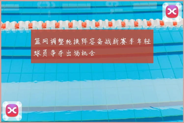 篮网调整轮换阵容备战新赛季年轻球员争夺出场机会