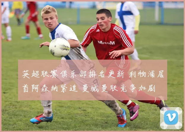 英超联赛俱乐部排名更新 利物浦居首阿森纳紧追 曼城曼联竞争加剧