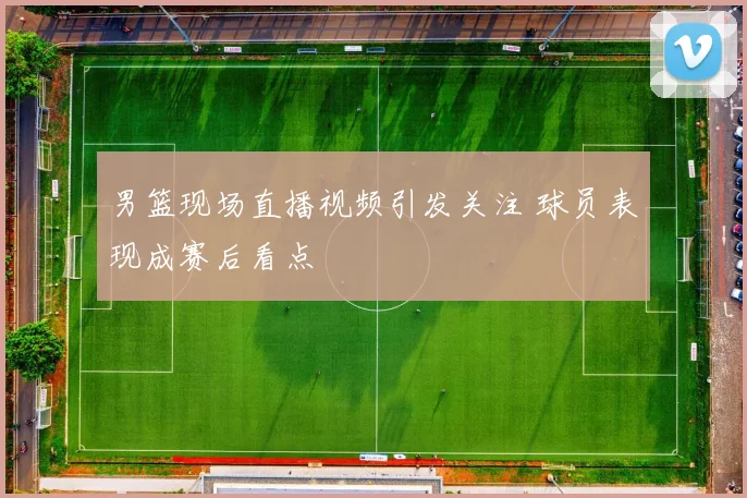 男篮现场直播视频引发关注 球员表现成赛后看点